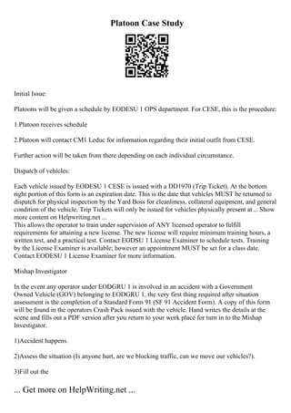 Platoon Case Study
Initial Issue:
Platoons will be given a schedule by EODESU 1 OPS department. For CESE, this is the procedure:
1.Platoon receives schedule
2.Platoon will contact CM1 Leduc for information regarding their initial outfit from CESE.
Further action will be taken from there depending on each individual circumstance.
Dispatch of vehicles:
Each vehicle issued by EODESU 1 CESE is issued with a DD1970 (Trip Ticket). At the bottom
right portion of this form is an expiration date. This is the date that vehicles MUST be returned to
dispatch for physical inspection by the Yard Boss for cleanliness, collateral equipment, and general
condition of the vehicle. Trip Tickets will only be issued for vehicles physically present at... Show
more content on Helpwriting.net ...
This allows the operator to train under supervision of ANY licensed operator to fulfill
requirements for attaining a new license. The new license will require minimum training hours, a
written test, and a practical test. Contact EODSU 1 License Examiner to schedule tests. Training
by the License Examiner is available; however an appointment MUST be set for a class date.
Contact EODESU 1 License Examiner for more information.
Mishap Investigator
In the event any operator under EODGRU 1 is involved in an accident with a Government
Owned Vehicle (GOV) belonging to EODGRU 1, the very first thing required after situation
assessment is the completion of a Standard Form 91 (SF 91 Accident Form). A copy of this form
will be found in the operators Crash Pack issued with the vehicle. Hand writes the details at the
scene and fills out a PDF version after you return to your work place for turn in to the Mishap
Investigator.
1)Accident happens.
2)Assess the situation (Is anyone hurt, are we blocking traffic, can we move our vehicles?).
3)Fill out the
... Get more on HelpWriting.net ...
 