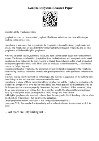 Lymphatic System Research Paper
Disorders of the lymphatic system
lymphedema is an excess amount of lymphatic fluid in our skin tissue that causes bloating or
swelling in the arms or legs.
Lymphoma is any cancer that originates in the lymphatic system cells, tissue, lymph nodes and
spleen. The lymphomas are divided into two major categories: Hodgkin lymphoma and all other
lymphomas, called non Hodgkin lymphomas.
Networks of lymph vessels, lymphatic tissue, and bean shaped lymph nodes make the lymphatic
system. The lymph vessels collect lymph fluid from the body tissues and transport it to the blood,
maintaining fluid balance in the body. Lymph is filtered through lymph nodes, which are packed
with lymphocyte white blood cells. These cells are produced in the bone marrow, ... Show more
content on Helpwriting.net ...
In some non Hodgkin lymphoma, the amount of protein produced is increased by the lymphoma
cells causing the blood to become too thick that plasmapheresis has to be performed to remove the
protein.
Watchful waiting may be advised for certain types.The outcome is dependant on the subtype with
some being curable and treatment increases survival in most.
Lymphoma is a type of blood cancer that affects lymphocytes and the lymphocyte producing cells
in the body. Lymphocytes are a type of white blood cell. When patients have lymphoma some of
the lymphocytes do not work properly. Sometimes they aren t developed fully ( immature), they
divide in an abnormal way, or they don t die when they should. The abnormal lymphocytes can
build up in the lymph nodes, causing them to swell, enlarge and form a lump.
In Hodgkin lymphoma, the abnormal cells are Reed Sternberg cells. Reed Sternberg cells are white
blood cells (B lymphocytes) that have become cancerous.
Other lymphomas without these cells is non Hodgkin lymphoma (NHL).
Low grade NHL: this usually develops slowly and is a chronic disease; treatment not needed for
many
... Get more on HelpWriting.net ...
 