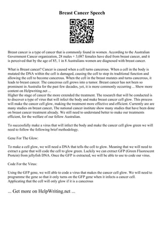Breast Cancer Speech
Breast cancer is a type of cancer that is commonly found in women. According to the Australian
Government Cancer organization, 28 males + 3,087 females have died from breast cancer, and it
is perceived that by the age of 85, 1 in 8 Australians women are diagnosed with breast cancer.
What is Breast cancer? Cancer is caused when a cell turns cancerous. When a cell in the body is
mutated the DNA within the cell is damaged, causing the cell to stop its traditional function and
allowing the cell to become cancerous. When the cell in the breast mutates and turns cancerous, it
leads to breast cancer. The cancerous cell grows into a tumor. Breast cancer has not been so
prominent in Australia for the past few decades, yet, it is more commonly occurring ... Show more
content on Helpwriting.net ...
Higher the stage of cancer the more extended the treatment. The research that will be conducted is
to discover a type of virus that will infect the body and make breast cancer cell glow. This process
will make the cancer cell glow, making the treatment more effective and efficient. Currently are are
many studies on breast cancer, The national cancer institute show many studies that have been done
on breast cancer treatment already. We still need to understand better to make our treatments
efficient, for the welfare of our fellow Australian.
To successfully make a virus that will infect the body and make the cancer cell glow green we will
need to follow the following brief methodology.
Gene For The Glow:
To make a cell glow, we will need a DNA that tells the cell to glow. Meaning that we will need to
extract a gene that will code the cell to glow green. Luckily we can extract GFP (Green Fluorescent
Protein) from jellyfish DNA. Once the GFP is extracted, we will be able to use to code our virus.
Code For the Virus:
Using the GFP gene, we will able to code a virus that makes the cancer cell glow. We will need to
programme the gene so that it only turns on the GFP gene when it infects a cancer cell.
Applicating that the cell will only glow if it is a cancerous
... Get more on HelpWriting.net ...
 