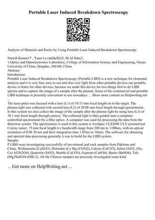 Portable Laser Induced Breakdown Spectroscopy
Analysis of Minerals and Rocks by Using Portable Laser Induced Breakdown Spectroscopy
Naresh Kumar1* , Yuan Lu (жёЉеЌў)2, M.Al Salai3,
1.Optics and Optoelectronics Laboratory, College of Information Science and Engineering, Ocean
University of China, Qingdao, 266100, China
Abstract:
Introduction:
Portable Laser Induced Breakdown Spectroscopy (Portable LIBS) is a new technique for elemental
analysis and it is very fast, easy to use and also very light from other portable devices our portable
device is better for other devices, because we made this device for two things first to do LIBS
spectra and to capture the image of a sample after the plasma. Some of the commercial and portable
LIBS technique is presently convenient to use nowadays: ... Show more content on Helpwriting.net
...
The laser pulse was focused with a lens (L1) of 10.13 mm focal length on to the target. The
plasma light was collected with second lens (L2) of 29.08 mm focal length through spectrometer.
In this system we also collect the image of the sample after the plasma light by using lens (L3) of
38.1 mm focal length through camera. The collected light is then guided onto a computer
controlled spectrometer by a fiber optics. A computer was used for processing the data from the
detection system. The spectrometer is used in this system is AvaSpec ULS2048 ULS symmetrical
Czerny turner, 75 mm focal length it s bandwidth range from 200 nm to 1100nm, with an optical
resolution of 0.06 20 nm and their integration time 1.05ms to 10min. The software for obtaining
and spectral data processing generally it was to build for the LIBS system.
Sample:
P LIBS were investigating successfully of ten mineral and rock samples from Pakistan and
China, Wollastonite (CaSiO3), Dolomite (Ca Mg (CO3)2), Calcite (CaCO3), Schist (SiO2, (Na,
Ca) Al2Si2O8), Quartzite (SiO2), Marble (CaCO3), Gypsum (CaSO4), Barite (BaSO4), Talc
(Mg3Si4O10 (OH) 2). All the Chinese samples are precisely investigated some kind
... Get more on HelpWriting.net ...
 