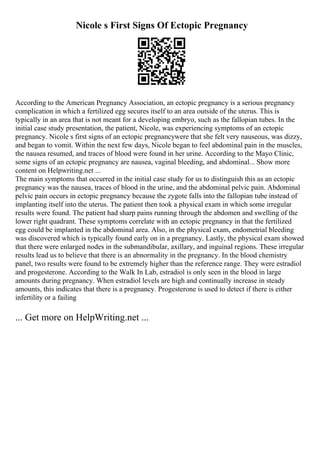 Nicole s First Signs Of Ectopic Pregnancy
According to the American Pregnancy Association, an ectopic pregnancy is a serious pregnancy
complication in which a fertilized egg secures itself to an area outside of the uterus. This is
typically in an area that is not meant for a developing embryo, such as the fallopian tubes. In the
initial case study presentation, the patient, Nicole, was experiencing symptoms of an ectopic
pregnancy. Nicole s first signs of an ectopic pregnancywere that she felt very nauseous, was dizzy,
and began to vomit. Within the next few days, Nicole began to feel abdominal pain in the muscles,
the nausea resumed, and traces of blood were found in her urine. According to the Mayo Clinic,
some signs of an ectopic pregnancy are nausea, vaginal bleeding, and abdominal... Show more
content on Helpwriting.net ...
The main symptoms that occurred in the initial case study for us to distinguish this as an ectopic
pregnancy was the nausea, traces of blood in the urine, and the abdominal pelvic pain. Abdominal
pelvic pain occurs in ectopic pregnancy because the zygote falls into the fallopian tube instead of
implanting itself into the uterus. The patient then took a physical exam in which some irregular
results were found. The patient had sharp pains running through the abdomen and swelling of the
lower right quadrant. These symptoms correlate with an ectopic pregnancy in that the fertilized
egg could be implanted in the abdominal area. Also, in the physical exam, endometrial bleeding
was discovered which is typically found early on in a pregnancy. Lastly, the physical exam showed
that there were enlarged nodes in the submandibular, axillary, and inguinal regions. These irregular
results lead us to believe that there is an abnormality in the pregnancy. In the blood chemistry
panel, two results were found to be extremely higher than the reference range. They were estradiol
and progesterone. According to the Walk In Lab, estradiol is only seen in the blood in large
amounts during pregnancy. When estradiol levels are high and continually increase in steady
amounts, this indicates that there is a pregnancy. Progesterone is used to detect if there is either
infertility or a failing
... Get more on HelpWriting.net ...
 