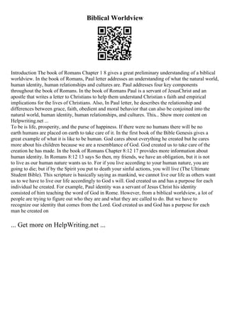 Biblical Worldview
Introduction The book of Romans Chapter 1 8 gives a great preliminary understanding of a biblical
worldview. In the book of Romans, Paul letter addresses an understanding of what the natural world,
human identity, human relationships and cultures are. Paul addresses four key components
throughout the book of Romans. In the book of Romans Paul is a servant of JesusChrist and an
apostle that writes a letter to Christians to help them understand Christian s faith and empirical
implications for the lives of Christians. Also, In Paul letter, he describes the relationship and
differences between grace, faith, obedient and moral behavior that can also be conjoined into the
natural world, human identity, human relationships, and cultures. This... Show more content on
Helpwriting.net ...
To be is life, prosperity, and the purse of happiness. If there were no humans there will be no
earth humans are placed on earth to take care of it. In the first book of the Bible Genesis gives a
great example of what it is like to be human. God cares about everything he created but he cares
more about his children because we are a resemblance of God. God created us to take care of the
creation he has made. In the book of Romans Chapter 8:12 17 provides more information about
human identity. In Romans 8:12 13 says So then, my friends, we have an obligation, but it is not
to live as our human nature wants us to. For if you live according to your human nature, you are
going to die; but if by the Spirit you put to death your sinful actions, you will live (The Ultimate
Student Bible). This scripture is basically saying as mankind, we cannot live our life as others want
us to we have to live our life accordingly to God s will. God created us and has a purpose for each
individual he created. For example, Paul identity was a servant of Jesus Christ his identity
consisted of him teaching the word of God in Rome. However, from a biblical worldview, a lot of
people are trying to figure out who they are and what they are called to do. But we have to
recognize our identity that comes from the Lord. God created us and God has a purpose for each
man he created on
... Get more on HelpWriting.net ...
 