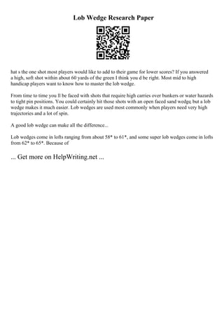 Lob Wedge Research Paper
hat s the one shot most players would like to add to their game for lower scores? If you answered
a high, soft shot within about 60 yards of the green I think you d be right. Most mid to high
handicap players want to know how to master the lob wedge.
From time to time you ll be faced with shots that require high carries over bunkers or water hazards
to tight pin positions. You could certainly hit those shots with an open faced sand wedge, but a lob
wedge makes it much easier. Lob wedges are used most commonly when players need very high
trajectories and a lot of spin.
A good lob wedge can make all the difference...
Lob wedges come in lofts ranging from about 58* to 61*, and some super lob wedges come in lofts
from 62* to 65*. Because of
... Get more on HelpWriting.net ...
 