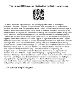 The Impact Of European Civilization On Native Americans
The Native Americans experienced pain and suffering upon the arrival of the european
civilization. The Lenni Lenape for example inhabited New Jersey long before the Europeans
arrived.When settlers from Europe moved to North America, Native Americans lost their reign on
their land. The Native Americans were forced out off of their own land where they lived. By the
european settlers moving over and conquering the territory they caused a catastrophe. Many of the
Native Americans either died from battles or from the diseases that the europeans brought over.
Therefore, the european settlers are the reason for the loss of life and the pain and suffering that
happened. The Native American s had limited supplies to begin with and the european s targeted
their supplies in order to force them to relocate. The europeans learned from the Native Americans
who taught them how to survive and learn the territory. They even trained settlers on utilizing
guerrilla warfare which made them stronger. But ultimately, this would be their downfall because
the settlers betrayed them and took over the native soil. The arrival of the european civilization
made a remarkable impact on their society.... Show more content on Helpwriting.net ...
Along the creeks and streams that connected the middle atlantic states, and in particular the
Delaware river, lived the Lenni Lenapes who were a group of Algonquian speaking Native
Americans. The Lenape Indians could be found anywhere from northern Delaware to southeastern
New York. Many linguist have claimed that more words have been assimilated into the English
language from the Algonquian language, than all of the other Native American languages
combined. Both the Munsee and Unami dialects were spoken by the Lenape people in the New
York, and New Jersey area. That is the common thread between the Munsee and Unami
... Get more on HelpWriting.net ...
 