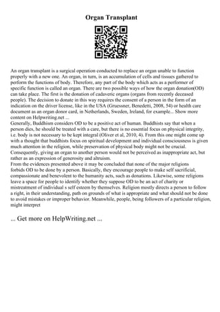 Organ Transplant
An organ transplant is a surgical operation conducted to replace an organ unable to function
properly with a new one. An organ, in turn, is an accumulation of cells and tissues gathered to
perform the functions of body. Therefore, any part of the body which acts as a performer of
specific function is called an organ. There are two possible ways of how the organ donation(OD)
can take place. The first is the donation of cadaveric organs (organs from recently deceased
people). The decision to donate in this way requires the consent of a person in the form of an
indication on the driver license, like in the USA (Gruessner, Benedetti, 2008, 54) or health care
document as an organ donor card, in Netherlands, Sweden, Ireland, for example... Show more
content on Helpwriting.net ...
Generally, Buddhism considers OD to be a positive act of human. Buddhists say that when a
person dies, he should be treated with a care, but there is no essential focus on physical integrity,
i.e. body is not necessary to be kept integral (Oliver et al, 2010, 4). From this one might come up
with a thought that buddhists focus on spiritual development and individual consciousness is given
much attention in the religion, while preservation of physical body might not be crucial.
Consequently, giving an organ to another person would not be perceived as inappropriate act, but
rather as an expression of generosity and altruism.
From the evidences presented above it may be concluded that none of the major religions
forbids OD to be done by a person. Basically, they encourage people to make self sacrificial,
compassionate and benevolent to the humanity acts, such as donations. Likewise, some religions
leave a space for people to identify whether they suppose OD to be an act of charity or
mistreatment of individual s self esteem by themselves. Religion mostly directs a person to follow
a right, in their understanding, path on grounds of what is appropriate and what should not be done
to avoid mistakes or improper behavior. Meanwhile, people, being followers of a particular religion,
might interpret
... Get more on HelpWriting.net ...
 