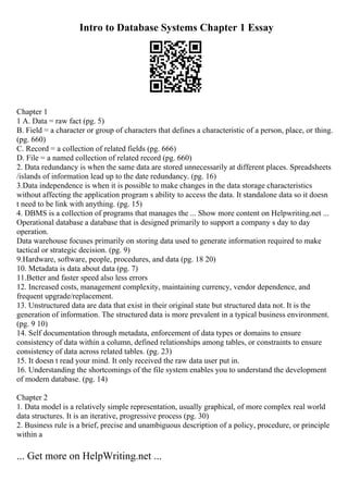 Intro to Database Systems Chapter 1 Essay
Chapter 1
1 A. Data = raw fact (pg. 5)
B. Field = a character or group of characters that defines a characteristic of a person, place, or thing.
(pg. 660)
C. Record = a collection of related fields (pg. 666)
D. File = a named collection of related record (pg. 660)
2. Data redundancy is when the same data are stored unnecessarily at different places. Spreadsheets
/islands of information lead up to the date redundancy. (pg. 16)
3.Data independence is when it is possible to make changes in the data storage characteristics
without affecting the application program s ability to access the data. It standalone data so it doesn
t need to be link with anything. (pg. 15)
4. DBMS is a collection of programs that manages the ... Show more content on Helpwriting.net ...
Operational database a database that is designed primarily to support a company s day to day
operation.
Data warehouse focuses primarily on storing data used to generate information required to make
tactical or strategic decision. (pg. 9)
9.Hardware, software, people, procedures, and data (pg. 18 20)
10. Metadata is data about data (pg. 7)
11.Better and faster speed also less errors
12. Increased costs, management complexity, maintaining currency, vendor dependence, and
frequent upgrade/replacement.
13. Unstructured data are data that exist in their original state but structured data not. It is the
generation of information. The structured data is more prevalent in a typical business environment.
(pg. 9 10)
14. Self documentation through metadata, enforcement of data types or domains to ensure
consistency of data within a column, defined relationships among tables, or constraints to ensure
consistency of data across related tables. (pg. 23)
15. It doesn t read your mind. It only received the raw data user put in.
16. Understanding the shortcomings of the file system enables you to understand the development
of modern database. (pg. 14)
Chapter 2
1. Data model is a relatively simple representation, usually graphical, of more complex real world
data structures. It is an iterative, progressive process (pg. 30)
2. Business rule is a brief, precise and unambiguous description of a policy, procedure, or principle
within a
... Get more on HelpWriting.net ...
 