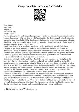 Comparison Between Hamlet And Ophelia
Tyler Russell
Mrs. Short
English 4
20 October 2017
Hamlet Essay
The two characters I m analyzing and comparing are Hamlet and Ophelia. I m choosing these two
because they are very different, from two different families that don t like each other. But their in
love at the same time. So I feel like Hamlet and Ophelia are the best options for this essay. Hamlet
should have tried to express his love a little less so Ophelia s father wouldn t have found out about
how madly in love with her Hamlet was.
Hamlet and Ophelia were spending a lot of time together and Hamlet had told Ophelia the
affection he had for her. Ophelia didn t know how to feel about Hamlet s affection for her
because she knew how her father would feel about it. Somehow her father, Polonius, found out
about the time they were spending together and the affection Hamlet had for Ophelia. He ordered
Ophelia to spend no more time with hamlet and to not even speak to him. She said she would
obey her father s orders to stay away from Lord Hamlet .
Ophelia not talking to Hamlet really hurt Hamlet.He was very much in love with Ophelia. He
knew they there two families didn t get along but he still had a whole lot of love for her. He
wanted to marry her but deep down inside he should have known her father wasn t going to allow
them to be married. There was just something about her that he couldn t resist, he just knew that she
was the love of his life. Sometimes that s how things work out though you can t always get what
you want.in life. But you can sure try your hardest to get what you want even though in this
situation Hamlet Probably isn t getting what he wants which is Ophelia.
Ophelia is drowned (pg. 77) . Many believe that she committed suicide and drowned herself and
many also believe she actually accidentally drowned. There was a debate on whether she should
get a christian burial because of the belief that she committed suicide.The helper said I heard she
is to be giving a christian burial (pg 79) so i guess that she will be giving a christian burial but a lot
of people don t agree because of the belief that she committed suicide. Hamlet didn t like the fact
that the gravedigger was singing while he dug Ophelia s grave by saying Has this
... Get more on HelpWriting.net ...
 