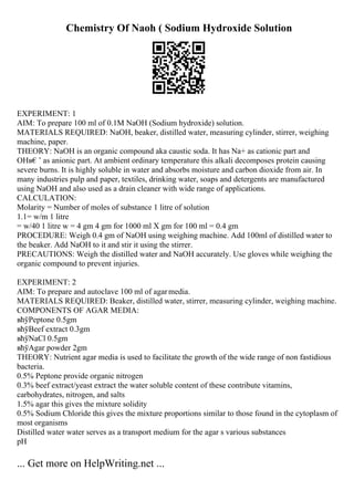 Chemistry Of Naoh ( Sodium Hydroxide Solution
EXPERIMENT: 1
AIM: To prepare 100 ml of 0.1M NaOH (Sodium hydroxide) solution.
MATERIALS REQUIRED: NaOH, beaker, distilled water, measuring cylinder, stirrer, weighing
machine, paper.
THEORY: NaOH is an organic compound aka caustic soda. It has Na+ as cationic part and
OHв€’ as anionic part. At ambient ordinary temperature this alkali decomposes protein causing
severe burns. It is highly soluble in water and absorbs moisture and carbon dioxide from air. In
many industries pulp and paper, textiles, drinking water, soaps and detergents are manufactured
using NaOH and also used as a drain cleaner with wide range of applications.
CALCULATION:
Molarity = Number of moles of substance 1 litre of solution
1.1= w/m 1 litre
= w/40 1 litre w = 4 gm 4 gm for 1000 ml X gm for 100 ml = 0.4 gm
PROCEDURE: Weigh 0.4 gm of NaOH using weighing machine. Add 100ml of distilled water to
the beaker. Add NaOH to it and stir it using the stirrer.
PRECAUTIONS: Weigh the distilled water and NaOH accurately. Use gloves while weighing the
organic compound to prevent injuries.
EXPERIMENT: 2
AIM: To prepare and autoclave 100 ml of agarmedia.
MATERIALS REQUIRED: Beaker, distilled water, stirrer, measuring cylinder, weighing machine.
COMPONENTS OF AGAR MEDIA:
вћўPeptone 0.5gm
вћўBeef extract 0.3gm
вћўNaCl 0.5gm
вћўAgar powder 2gm
THEORY: Nutrient agar media is used to facilitate the growth of the wide range of non fastidious
bacteria.
0.5% Peptone provide organic nitrogen
0.3% beef extract/yeast extract the water soluble content of these contribute vitamins,
carbohydrates, nitrogen, and salts
1.5% agar this gives the mixture solidity
0.5% Sodium Chloride this gives the mixture proportions similar to those found in the cytoplasm of
most organisms
Distilled water water serves as a transport medium for the agar s various substances
pH
... Get more on HelpWriting.net ...
 