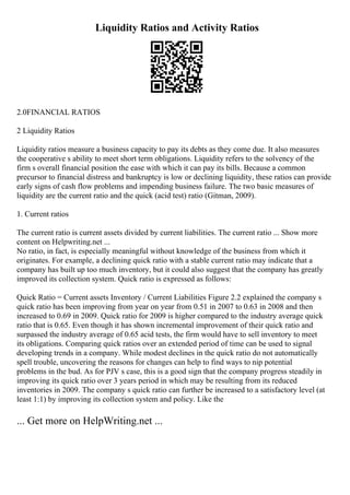 Liquidity Ratios and Activity Ratios
2.0FINANCIAL RATIOS
2 Liquidity Ratios
Liquidity ratios measure a business capacity to pay its debts as they come due. It also measures
the cooperative s ability to meet short term obligations. Liquidity refers to the solvency of the
firm s overall financial position the ease with which it can pay its bills. Because a common
precursor to financial distress and bankruptcy is low or declining liquidity, these ratios can provide
early signs of cash flow problems and impending business failure. The two basic measures of
liquidity are the current ratio and the quick (acid test) ratio (Gitman, 2009).
1. Current ratios
The current ratio is current assets divided by current liabilities. The current ratio ... Show more
content on Helpwriting.net ...
No ratio, in fact, is especially meaningful without knowledge of the business from which it
originates. For example, a declining quick ratio with a stable current ratio may indicate that a
company has built up too much inventory, but it could also suggest that the company has greatly
improved its collection system. Quick ratio is expressed as follows:
Quick Ratio = Current assets Inventory / Current Liabilities Figure 2.2 explained the company s
quick ratio has been improving from year on year from 0.51 in 2007 to 0.63 in 2008 and then
increased to 0.69 in 2009. Quick ratio for 2009 is higher compared to the industry average quick
ratio that is 0.65. Even though it has shown incremental improvement of their quick ratio and
surpassed the industry average of 0.65 acid tests, the firm would have to sell inventory to meet
its obligations. Comparing quick ratios over an extended period of time can be used to signal
developing trends in a company. While modest declines in the quick ratio do not automatically
spell trouble, uncovering the reasons for changes can help to find ways to nip potential
problems in the bud. As for PJV s case, this is a good sign that the company progress steadily in
improving its quick ratio over 3 years period in which may be resulting from its reduced
inventories in 2009. The company s quick ratio can further be increased to a satisfactory level (at
least 1:1) by improving its collection system and policy. Like the
... Get more on HelpWriting.net ...
 
