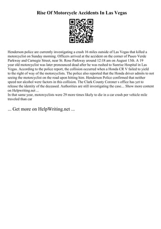 Rise Of Motorcycle Accidents In Las Vegas
Henderson police are currently investigating a crash 16 miles outside of Las Vegas that killed a
motorcyclist on Sunday morning. Officers arrived at the accident on the corner of Paseo Verde
Parkway and Carnegie Street, near St. Rose Parkway around 12:18 am on August 13th. A 19
year old motorcyclist was later pronounced dead after he was rushed to Sunrise Hospital in Las
Vegas. According to the police report, the collision occurred when a Honda CR V failed to yield
to the right of way of the motorcyclists. The police also reported that the Honda driver admits to not
seeing the motorcyclist on the road upon hitting him. Henderson Police confirmed that neither
speed nor alcohol were factors in this collision. The Clark County Coroner s office has yet to
release the identity of the deceased. Authorities are still investigating the case.... Show more content
on Helpwriting.net ...
In that same year, motorcyclists were 29 more times likely to die in a car crash per vehicle mile
traveled than car
... Get more on HelpWriting.net ...
 