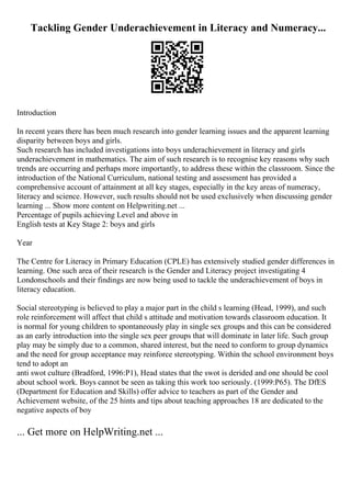 Tackling Gender Underachievement in Literacy and Numeracy...
Introduction
In recent years there has been much research into gender learning issues and the apparent learning
disparity between boys and girls.
Such research has included investigations into boys underachievement in literacy and girls
underachievement in mathematics. The aim of such research is to recognise key reasons why such
trends are occurring and perhaps more importantly, to address these within the classroom. Since the
introduction of the National Curriculum, national testing and assessment has provided a
comprehensive account of attainment at all key stages, especially in the key areas of numeracy,
literacy and science. However, such results should not be used exclusively when discussing gender
learning ... Show more content on Helpwriting.net ...
Percentage of pupils achieving Level and above in
English tests at Key Stage 2: boys and girls
Year
The Centre for Literacy in Primary Education (CPLE) has extensively studied gender differences in
learning. One such area of their research is the Gender and Literacy project investigating 4
Londonschools and their findings are now being used to tackle the underachievement of boys in
literacy education.
Social stereotyping is believed to play a major part in the child s learning (Head, 1999), and such
role reinforcement will affect that child s attitude and motivation towards classroom education. It
is normal for young children to spontaneously play in single sex groups and this can be considered
as an early introduction into the single sex peer groups that will dominate in later life. Such group
play may be simply due to a common, shared interest, but the need to conform to group dynamics
and the need for group acceptance may reinforce stereotyping. Within the school environment boys
tend to adopt an
anti swot culture (Bradford, 1996:P1), Head states that the swot is derided and one should be cool
about school work. Boys cannot be seen as taking this work too seriously. (1999:P65). The DfES
(Department for Education and Skills) offer advice to teachers as part of the Gender and
Achievement website, of the 25 hints and tips about teaching approaches 18 are dedicated to the
negative aspects of boy
... Get more on HelpWriting.net ...
 