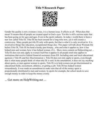 Title 9 Research Paper
Gender the quality is not a woman s issue, it is a human issue. It affects us all . What does that
mean? It means that all people are created equal in God s eyes. Yet this is still a serious topic that
has been going on for ages and ages. Even in the sports industry. In today s world there is been a
new law called Title IX. Title IX has been around for a long time now, yet it still creates a
controversy. Many people put title IX only with sports, but that is what it is only involved in. It is
involved in things like education, occupational things also. This paper will talk about Womans life
before Title IX, Title IX his head a kooky past history., who and what it applies to, how it has
helped men and woman, how it has helped woman, if it... Show more content on Helpwriting.net ...
Title IX does not only apply to women itself but it applies to all people total nine applies to
institutions that receive federal financial assistance from ED. Including state and local educational
agencies ( Title IX and Sex Discrimination ). Title IX does not only apply to sports, even though
that is what many people think of when title IX is said. In the amendment, it does not say anything
about sports, or men against women in sports. Title IX is to help women not get discriminated in
educational fields, recruitment, athletics, or getting a job. Title IX has helped women
tremendously. It was made an amendment to make sure that all of the money spent is
proportionally distributed to men and women. In sports for example, the school needs to save
enough money in order to keep the money evenly
... Get more on HelpWriting.net ...
 