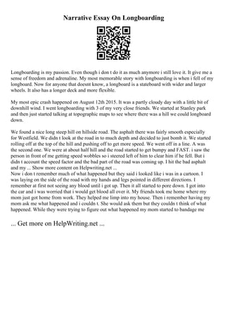 Narrative Essay On Longboarding
Longboarding is my passion. Even though i don t do it as much anymore i still love it. It give me a
sense of freedom and adrenaline. My most memorable story with longboarding is when i fell of my
longboard. Now for anyone that doesnt know, a longboard is a stateboard with wider and larger
wheels. It also has a longer deck and more flexible.
My most epic crash happened on August 12th 2015. It was a partly cloudy day with a little bit of
downhill wind. I went longboarding with 3 of my very close friends. We started at Stanley park
and then just started talking at topographic maps to see where there was a hill we could longboard
down.
We found a nice long steep hill on hillside road. The asphalt there was fairly smooth especially
for Westfield. We didn t look at the road in to much depth and decided to just bomb it. We started
rolling off at the top of the hill and pushing off to get more speed. We went off in a line. A was
the second one. We were at about half hill and the road started to get bumpy and FAST. i saw the
person in front of me getting speed wobbles so i steered left of him to clear him if he fell. But i
didn t account the speed factor and the bad part of the road was coming up. I hit the bad asphalt
and my ... Show more content on Helpwriting.net ...
Now i don t remember much of what happened but they said i looked like i was in a cartoon. I
was laying on the side of the road with my hands and legs pointed in different directions. I
remember at first not seeing any blood until i got up. Then it all started to pore down. I got into
the car and i was worried that i would get blood all over it. My friends took me home where my
mom just got home from work. They helped me limp into my house. Then i remember having my
mom ask me what happened and i couldn t. She would ask them but they couldn t think of what
happened. While they were trying to figure out what happened my mom started to bandage me
... Get more on HelpWriting.net ...
 