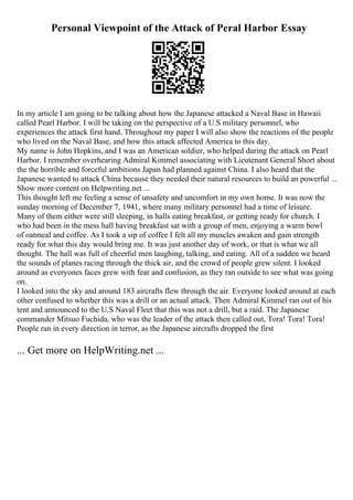 Personal Viewpoint of the Attack of Peral Harbor Essay
In my article I am going to be talking about how the Japanese attacked a Naval Base in Hawaii
called Pearl Harbor. I will be taking on the perspective of a U.S military personnel, who
experiences the attack first hand. Throughout my paper I will also show the reactions of the people
who lived on the Naval Base, and how this attack affected America to this day.
My name is John Hopkins, and I was an American soldier, who helped during the attack on Pearl
Harbor. I remember overhearing Admiral Kimmel associating with Lieutenant General Short about
the the horrible and forceful ambitions Japan had planned against China. I also heard that the
Japanese wanted to attack China because they needed their natural resources to build an powerful ...
Show more content on Helpwriting.net ...
This thought left me feeling a sense of unsafety and uncomfort in my own home. It was now the
sunday morning of December 7, 1941, where many military personnel had a time of leisure.
Many of them either were still sleeping, in halls eating breakfast, or getting ready for church. I
who had been in the mess hall having breakfast sat with a group of men, enjoying a warm bowl
of oatmeal and coffee. As I took a sip of coffee I felt all my muscles awaken and gain strength
ready for what this day would bring me. It was just another day of work, or that is what we all
thought. The hall was full of cheerful men laughing, talking, and eating. All of a sudden we heard
the sounds of planes racing through the thick air, and the crowd of people grew silent. I looked
around as everyones faces grew with fear and confusion, as they ran outside to see what was going
on.
I looked into the sky and around 183 aircrafts flew through the air. Everyone looked around at each
other confused to whether this was a drill or an actual attack. Then Admiral Kimmel ran out of his
tent and announced to the U.S Naval Fleet that this was not a drill, but a raid. The Japanese
commander Mitsuo Fuchida, who was the leader of the attack then called out, Tora! Tora! Tora!
People ran in every direction in terror, as the Japanese aircrafts dropped the first
... Get more on HelpWriting.net ...
 