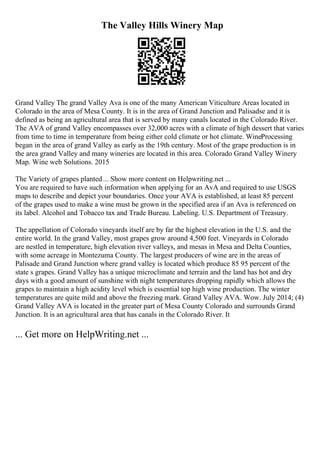 The Valley Hills Winery Map
Grand Valley The grand Valley Ava is one of the many American Viticulture Areas located in
Colorado in the area of Mesa County. It is in the area of Grand Junction and Palisadse and it is
defined as being an agricultural area that is served by many canals located in the Colorado River.
The AVA of grand Valley encompasses over 32,000 acres with a climate of high dessert that varies
from time to time in temperature from being either cold climate or hot climate. WineProcessing
began in the area of grand Valley as early as the 19th century. Most of the grape production is in
the area grand Valley and many wineries are located in this area. Colorado Grand Valley Winery
Map. Wine web Solutions. 2015
The Variety of grapes planted... Show more content on Helpwriting.net ...
You are required to have such information when applying for an AvA and required to use USGS
maps to describe and depict your boundaries. Once your AVA is established, at least 85 percent
of the grapes used to make a wine must be grown in the specified area if an Ava is referenced on
its label. Alcohol and Tobacco tax and Trade Bureau. Labeling. U.S. Department of Treasury.
The appellation of Colorado vineyards itself are by far the highest elevation in the U.S. and the
entire world. In the grand Valley, most grapes grow around 4,500 feet. Vineyards in Colorado
are nestled in temperature, high elevation river valleys, and mesas in Mesa and Delta Counties,
with some acreage in Montezuma County. The largest producers of wine are in the areas of
Palisade and Grand Junction where grand valley is located which produce 85 95 percent of the
state s grapes. Grand Valley has a unique microclimate and terrain and the land has hot and dry
days with a good amount of sunshine with night temperatures dropping rapidly which allows the
grapes to maintain a high acidity level which is essential top high wine production. The winter
temperatures are quite mild and above the freezing mark. Grand Valley AVA. Wow. July 2014; (4)
Grand Valley AVA is located in the greater part of Mesa County Colorado and surrounds Grand
Junction. It is an agricultural area that has canals in the Colorado River. It
... Get more on HelpWriting.net ...
 