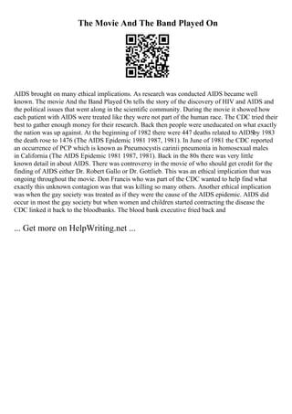 The Movie And The Band Played On
AIDS brought on many ethical implications. As research was conducted AIDS became well
known. The movie And the Band Played On tells the story of the discovery of HIV and AIDS and
the political issues that went along in the scientific community. During the movie it showed how
each patient with AIDS were treated like they were not part of the human race. The CDC tried their
best to gather enough money for their research. Back then people were uneducated on what exactly
the nation was up against. At the beginning of 1982 there were 447 deaths related to AIDSby 1983
the death rose to 1476 (The AIDS Epidemic 1981 1987, 1981). In June of 1981 the CDC reported
an occurrence of PCP which is known as Pneumocystis carinii pneumonia in homosexual males
in California (The AIDS Epidemic 1981 1987, 1981). Back in the 80s there was very little
known detail in about AIDS. There was controversy in the movie of who should get credit for the
finding of AIDS either Dr. Robert Gallo or Dr. Gottlieb. This was an ethical implication that was
ongoing throughout the movie. Don Francis who was part of the CDC wanted to help find what
exactly this unknown contagion was that was killing so many others. Another ethical implication
was when the gay society was treated as if they were the cause of the AIDS epidemic. AIDS did
occur in most the gay society but when women and children started contracting the disease the
CDC linked it back to the bloodbanks. The blood bank executive fried back and
... Get more on HelpWriting.net ...
 