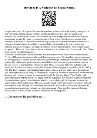 Deviance Is A Violation Of Social Norms
Imagine someone rich or powerful committing crimes without the fear of serving consequences.
The crime may include murder, robbery, or stealing. Deviance is a label for an action or
behavior that violates social norms. Social norms are rules or expectations which usually guide
members of society. Deviance is nonconformity to these norms. Social norms can vary from
culture to culture and is defined in numerous ways. Many researchers believe that deviance is a
violation of social norms. Some believe deviant behavior is breaking the law or acting in a
negative manner. Sociologists use specific words to classify deviant actions from a sociological
perspective. There are crimes that are deviant actions and not deviant acts. For example; this... Show
more content on Helpwriting.net ...
Many laws are enacted to punish criminals and protect individuals from violent deviant actions.
Privileged Deviance is economically costly because some powerful individuals attempt to escape
the consequences of deviant actions. Deviance occurs through interactions between individuals and
groups. The labeling theory discusses the social behavior of how and why individuals continue
deviant activity to maintain their identity or label. Thio, Taylor, and Schwartz state the word
interaction deviance is a human activity involving more than one person s act (Thio, et. al, 2013, p.
35). The theory suggests individuals reflect on their behavior and how others view their actions.
The labeling theory can be linked to the symbolic interaction foundation perspective. Understanding
deviance and criminal behavior are addressed through the labeling theory. Thio, Taylor, and
Schwartz suggest that the deviant act begins with the hypothesis that no act is essentially criminal.
Criminality is recognized by individuals who feel powerful through the design of laws and the
interpretation of law enforcement. Deviance is determined by the interaction between deviant and
nondeviant actions and how the community interprets the actions. Individuals who adhere to the
law and promote acceptable behaviors are the main source of labeling. For example; this may
include police officers, courts, or school authorities. Defining specific
... Get more on HelpWriting.net ...
 