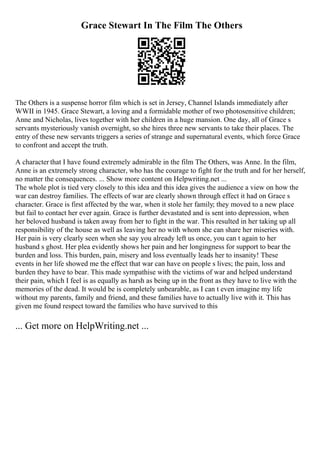 Grace Stewart In The Film The Others
The Others is a suspense horror film which is set in Jersey, Channel Islands immediately after
WWII in 1945. Grace Stewart, a loving and a formidable mother of two photosensitive children;
Anne and Nicholas, lives together with her children in a huge mansion. One day, all of Grace s
servants mysteriously vanish overnight, so she hires three new servants to take their places. The
entry of these new servants triggers a series of strange and supernatural events, which force Grace
to confront and accept the truth.
A character that I have found extremely admirable in the film The Others, was Anne. In the film,
Anne is an extremely strong character, who has the courage to fight for the truth and for her herself,
no matter the consequences. ... Show more content on Helpwriting.net ...
The whole plot is tied very closely to this idea and this idea gives the audience a view on how the
war can destroy families. The effects of war are clearly shown through effect it had on Grace s
character. Grace is first affected by the war, when it stole her family; they moved to a new place
but fail to contact her ever again. Grace is further devastated and is sent into depression, when
her beloved husband is taken away from her to fight in the war. This resulted in her taking up all
responsibility of the house as well as leaving her no with whom she can share her miseries with.
Her pain is very clearly seen when she say you already left us once, you can t again to her
husband s ghost. Her plea evidently shows her pain and her longingness for support to bear the
burden and loss. This burden, pain, misery and loss eventually leads her to insanity! These
events in her life showed me the effect that war can have on people s lives; the pain, loss and
burden they have to bear. This made sympathise with the victims of war and helped understand
their pain, which I feel is as equally as harsh as being up in the front as they have to live with the
memories of the dead. It would be is completely unbearable, as I can t even imagine my life
without my parents, family and friend, and these families have to actually live with it. This has
given me found respect toward the families who have survived to this
... Get more on HelpWriting.net ...
 