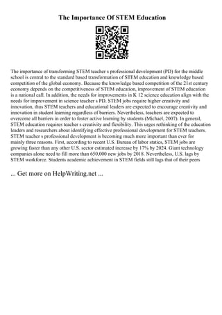 The Importance Of STEM Education
The importance of transforming STEM teacher s professional development (PD) for the middle
school is central to the standard based transformation of STEM education and knowledge based
competition of the global economy. Because the knowledge based competition of the 21st century
economy depends on the competitiveness of STEM education, improvement of STEM education
is a national call. In addition, the needs for improvements in K 12 science education align with the
needs for improvement in science teacher s PD. STEM jobs require higher creativity and
innovation, thus STEM teachers and educational leaders are expected to encourage creativity and
innovation in student learning regardless of barriers. Nevertheless, teachers are expected to
overcome all barriers in order to foster active learning by students (Michael, 2007). In general,
STEM education requires teacher s creativity and flexibility. This urges rethinking of the education
leaders and researchers about identifying effective professional development for STEM teachers.
STEM teacher s professional development is becoming much more important than ever for
mainly three reasons. First, according to recent U.S. Bureau of labor statics, STEM jobs are
growing faster than any other U.S. sector estimated increase by 17% by 2024. Giant technology
companies alone need to fill more than 650,000 new jobs by 2018. Nevertheless, U.S. lags by
STEM workforce. Students academic achievement in STEM fields still lags that of their peers
... Get more on HelpWriting.net ...
 