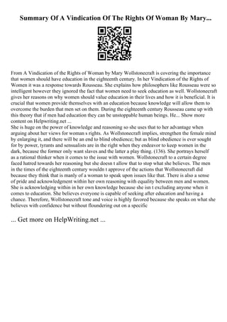 Summary Of A Vindication Of The Rights Of Woman By Mary...
From A Vindication of the Rights of Woman by Mary Wollstonecraft is covering the importance
that women should have education in the eighteenth century. In her Vindication of the Rights of
Women it was a response towards Rousseau. She explains how philosophers like Rousseau were so
intelligent however they ignored the fact that women need to seek education as well. Wollstonecraft
gives her reasons on why women should value education in their lives and how it is beneficial. It is
crucial that women provide themselves with an education because knowledge will allow them to
overcome the burden that men set on them. During the eighteenth century Rousseau came up with
this theory that if men had education they can be unstoppable human beings. He... Show more
content on Helpwriting.net ...
She is huge on the power of knowledge and reasoning so she uses that to her advantage when
arguing about her views for woman s rights. As Wollstonecraft implies, strengthen the female mind
by enlarging it, and there will be an end to blind obedience; but as blind obedience is ever sought
for by power, tyrants and sensualists are in the right when they endeavor to keep women in the
dark, because the former only want slaves and the latter a play thing. (136). She portrays herself
as a rational thinker when it comes to the issue with women. Wollstonecraft to a certain degree
faced hatred towards her reasoning but she doesn t allow that to stop what she believes. The men
in the times of the eighteenth century wouldn t approve of the actions that Wollstonecraft did
because they think that is manly of a woman to speak upon issues like that. There is also a sense
of pride and acknowledgment within her own reasoning with equality between men and women.
She is acknowledging within in her own knowledge because she isn t excluding anyone when it
comes to education. She believes everyone is capable of seeking after education and having a
chance. Therefore, Wollstonecraft tone and voice is highly favored because she speaks on what she
believes with confidence but without floundering out on a specific
... Get more on HelpWriting.net ...
 