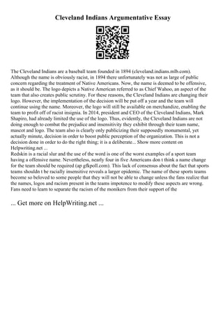 Cleveland Indians Argumentative Essay
The Cleveland Indians are a baseball team founded in 1894 (cleveland.indians.mlb.com).
Although the name is obviously racist, in 1894 there unfortunately was not as large of public
concern regarding the treatment of Native Americans. Now, the name is deemed to be offensive,
as it should be. The logo depicts a Native American referred to as Chief Wahoo, an aspect of the
team that also creates public scrutiny. For these reasons, the Cleveland Indians are changing their
logo. However, the implementation of the decision will be put off a year and the team will
continue using the name. Moreover, the logo will still be available on merchandize, enabling the
team to profit off of racist insignia. In 2014, president and CEO of the Cleveland Indians, Mark
Shapiro, had already limited the use of the logo. Thus, evidently, the Cleveland Indians are not
doing enough to combat the prejudice and insensitivity they exhibit through their team name,
mascot and logo. The team also is clearly only publicizing their supposedly monumental, yet
actually minute, decision in order to boost public perception of the organization. This is not a
decision done in order to do the right thing; it is a deliberate... Show more content on
Helpwriting.net ...
Redskin is a racial slur and the use of the word is one of the worst examples of a sport team
having a offensive name. Nevertheless, nearly four in five Americans don t think a name change
for the team should be required (ap gfkpoll.com). This lack of consensus about the fact that sports
teams shouldn t be racially insensitive reveals a larger epidemic. The name of these sports teams
become so beloved to some people that they will not be able to change unless the fans realize that
the names, logos and racism present in the teams impotence to modify these aspects are wrong.
Fans need to learn to separate the racism of the monikers from their support of the
... Get more on HelpWriting.net ...
 
