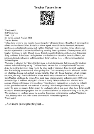 Teacher Tenure Essay
Wisniewski 1
Bill Wisniewski
ENG 1520
Dr. David James 6 August 2012
Teacher Tenure
Today, there seems to be a push to change the policy of teacher tenure. Roughly 2.3 million public
school teachers in the United States have tenure a perk reserved for the noblest of professions
(professors and judges also enjoy such rights). (Stephey) Tenure refers to a policy which gives
teachers a permanent contract that effectively ensuring them a guarantee of employment for life.
Stephey continues to state, Though tenure doesn t guarantee lifetime employment, it does make
firing teachers a difficult and costly process, one that involves the union, the school board, the
principal, the judicial system and thousands of dollars in legal fees. ... Show more content on
Helpwriting.net ...
When one is a teacher they know that they need to teach the material that is needed for students
succeed and excel during testing. Teachers should have no fear in being dismissed if they are
doing the job that they were hired for. In the other hand, if one is not doing their job teaching
then that is simply one owns fault when getting fired. There are many workers who work hard to
get what they deserve such as high pay and benefits. Then why do are there laws which protects
teacher s jobs only? In school districts across America there are stories as found in an article
from Meghan Mathis as she writes, New York faced intense scrutiny and criticism in 2009 when
it came to light it had been paying full salaries to nearly 700 tenured teachers who had been
accused of poor performance or wrongdoing. These teachers were paid not to teach, but rather to
sit in a guarded room from start to finish of each day. How is the government benefitting our
society by using tax payer s dollars to pay for teachers to idly sit in a room when these dollars could
be used to introduce new programs into the classroom or better yet a teacher willing to do the job?
Why are tax payer s dollars wasted by spending this money on terminating teachers? Writing in
Time, Stephey states that Some school districts have resorted to separation
Wisniewski 4
... Get more on HelpWriting.net ...
 