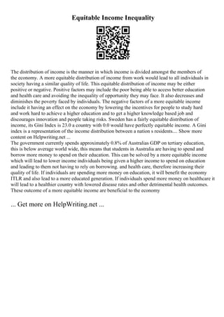 Equitable Income Inequality
The distribution of income is the manner in which income is divided amongst the members of
the economy. A more equitable distribution of income from work would lead to all individuals in
society having a similar quality of life. This equitable distribution of income may be either
positive or negative. Positive factors may include the poor being able to access better education
and health care and avoiding the inequality of opportunity they may face. It also decreases and
diminishes the poverty faced by individuals. The negative factors of a more equitable income
include it having an effect on the economy by lowering the incentives for people to study hard
and work hard to achieve a higher education and to get a higher knowledge based job and
discourages innovation and people taking risks. Sweden has a fairly equitable distribution of
income, its Gini Index is 23.0 a country with 0.0 would have perfectly equitable income. A Gini
index is a representation of the income distribution between a nation s residents.... Show more
content on Helpwriting.net ...
The government currently spends approximately 0.8% of Australias GDP on tertiary education,
this is below average world wide, this means that students in Australia are having to spend and
borrow more money to spend on their education. This can be solved by a more equitable income
which will lead to lower income individuals being given a higher income to spend on education
and leading to them not having to rely on borrowing. and health care, therefore increasing their
quality of life. If individuals are spending more money on education, it will benefit the economy
ITLR and also lead to a more educated generation. If individuals spend more money on healthcare it
will lead to a healthier country with lowered disease rates and other detrimental health outcomes.
These outcome of a more equitable income are beneficial to the economy
... Get more on HelpWriting.net ...
 