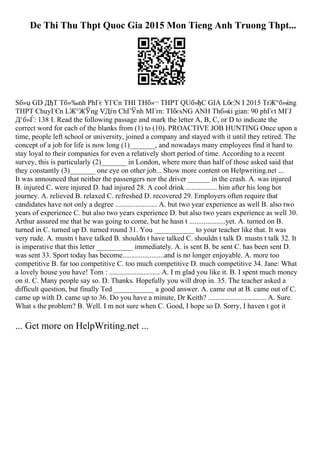 De Thi Thu Thpt Quoc Gia 2015 Mon Tieng Anh Truong Thpt...
Sб»џ GD ДђT Tб»‰nh PhГє YГЄn THI THб»¬ THPT QUб»ђC GIA Lбє¦N I 2015 TrЖ°б»ќng
THPT ChuyГЄn LЖ°ЖЎng VДѓn ChГЎnh MГґn: TIбєѕNG ANH Thб»ќi gian: 90 phГєt MГЈ
Д‘б»Ѓ: 138 I. Read the following passage and mark the letter A, B, C, or D to indicate the
correct word for each of the blanks from (1) to (10). PROACTIVE JOB HUNTING Once upon a
time, people left school or university, joined a company and stayed with it until they retired. The
concept of a job for life is now long (1)_______, and nowadays many employees find it hard to
stay loyal to their companies for even a relatively short period of time. According to a recent
survey, this is particularly (2)_______ in London, where more than half of those asked said that
they constantly (3)_______ one eye on other job... Show more content on Helpwriting.net ...
It was announced that neither the passengers nor the driver ______ in the crash. A. was injured
B. injured C. were injured D. had injured 28. A cool drink ................. him after his long hot
journey. A. relieved B. relaxed C. refreshed D. recovered 29. Employers often require that
candidates have not only a degree ....................... A. but two year experience as well B. also two
years of experience C. but also two years experience D. but also two years experience as well 30.
Arthur assured me that he was going to come, but he hasn t ....................yet. A. turned on B.
turned in C. turned up D. turned round 31. You ___________ to your teacher like that. It was
very rude. A. mustn t have talked B. shouldn t have talked C. shouldn t talk D. mustn t talk 32. It
is imperative that this letter __________ immediately. A. is sent B. be sent C. has been sent D.
was sent 33. Sport today has become.......................and is no longer enjoyable. A. more too
competitive B. far too competitive C. too much competitive D. much competitive 34. Jane: What
a lovely house you have! Tom : ............................ A. I m glad you like it. B. I spent much money
on it. C. Many people say so. D. Thanks. Hopefully you will drop in. 35. The teacher asked a
difficult question, but finally Ted ___________ a good answer. A. came out at B. came out of C.
came up with D. came up to 36. Do you have a minute, Dr Keith? ................................ A. Sure.
What s the problem? B. Well. I m not sure when C. Good, I hope so D. Sorry, I haven t got it
... Get more on HelpWriting.net ...
 
