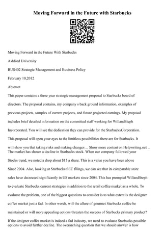 Moving Forward in the Future with Starbucks
Moving Forward in the Future With Starbucks
Ashford University
BUS402 Strategic Management and Business Policy
February 10,2012
Abstract
This paper contains a three year strategic management proposal to Starbucks board of
directors. The proposal contains, my company s back ground information, examples of
previous projects, samples of current projects, and future projected earnings. My proposal
includes brief detailed information on the committed staff working for WillandSteph
Incorporated. You will see the dedication they can provide for the StarbucksCorporation.
This proposal will open your eyes to the limitless possibilities there are for Starbucks. It
will show you that taking risks and making changes ... Show more content on Helpwriting.net ...
The market has shown a decline in Starbucks stock. When our company followed your
Stocks trend, we noted a drop about $15 a share. This is a value you have been above
Since 2004. Also, looking at Starbucks SEC filings, we can see that its comparable store
sales have decreased significantly in US markets since 2004. This has prompted WillandSteph
to evaluate Starbucks current strategies in addition to the retail coffee market as a whole. To
evaluate the problem, one of the biggest questions to consider is to what extent is the designer
coffee market just a fad. In other words, will the allure of gourmet Starbucks coffee be
maintained or will more appealing options threaten the success of Starbucks primary product?
If the designer coffee market is indeed a fad industry, we need to evaluate Starbucks possible
options to avoid further decline. The overarching question that we should answer is how
 