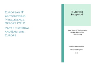 European IT
Outsourcing
Intelligence
Report 2010.
Part 1: Central
and Eastern
Europe
2010
Coventry, West Midlands
The United Kingdom
2010
IT Sourcing
Europe Ltd
Nearshore IT Outsourcing
Market Research &
Consultancy
 