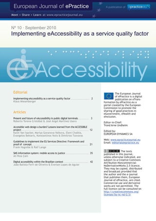 Nº 10 · September 2010
Implementing eAccessibility as a service quality factor




 Editorial                                                                                                                                                                    The European Journal
                                                                                                                                                                              of ePractice is a digital
 Implementing eAccessibility as a service quality factor . . . . . . . . . . . . . . . . . . . . . 2                                                                          publication on eTrans-
 Klaus Miesenberger                                                                                                                                                 formation by ePractice.eu a
                                                                                                                                                                    portal created by the European
                                                                                                                                                                    Commission to promote the
                                                                                                                                                                    sharing of good practices in
 Articles                                                                                                                                                           eGovernment, eHealth and
                                                                                                                                                                    eInclusion.
 Present and future of eAccessibility in public digital terminals . . . . . . . . . . . . 3
 Roberto Torena Cristóbal & José Ángel Martínez Usero                                                                                                               Editor-in-Chief:
                                                                                                                                                                    Trond Arne Undheim
 Accessible web design a burden? Lessons learned from the ACCESSIBLE
 project . . . . . . . . . . . . . . . . . . . . . . . . . . . . . . . . . . . . . . . . . . . . . . . . . . . . . . . . . . . . . . . . . . . . . . . . . . . 12   Edited by:
 Karel Van Isacker, Mariya Goranova-Valkova, Eleni Chalkia,                                                                                                         EUROPEAN DYNAMICS SA
 Evangelos Bekiaris, Konstantinos Votis & Dimitrios Tzovaras
                                                                                                                                                                    Web: www.epracticejournal.eu
 Guidelines to implement the EU Services Directive: Framework and                                                                                                   Email: editorial@epractice.eu
 proof of concept . . . . . . . . . . . . . . . . . . . . . . . . . . . . . . . . . . . . . . . . . . . . . . . . . . . . . . . . . . . . . . . 21
 Frank Hogrebe & Ralf Lange
                                                                                                                                                                                   The texts
 SMS information system: mobile access to justice . . . . . . . . . . . . . . . . . . . . . . . . . . 35                                                            published in this journal,
 Ali Rıza Çam                                                                                                                                                       unless otherwise indicated, are
                                                                                                                                                                    subject to a Creative Commons
 Digital accessibility within the Brazilian context . . . . . . . . . . . . . . . . . . . . . . . . . . . 42                                                        Attribution-Noncommercial-
 João Batista Ferri de Oliveira & Everson Lopes de Aguiar                                                                                                           NoDerivativeWorks 2.5 licence.
                                                                                                                                                                    They may be copied, distributed
                                                                                                                                                                    and broadcast provided that
                                                                                                                                                                    the author and the e-journal
                                                                                                                                                                    that publishes them, European
                                                                                                                                                                    Journal of ePractice, are cited.
                                                                                                                                                                    Commercial use and derivative
                                                                                                                                                                    works are not permitted. The
                                                                                                                                                                    full licence can be consulted on
                                                                                                                                                                    http://creativecommons.org/
                                                                                                                                                                    licenses/by-nc-nd/2.5/
 