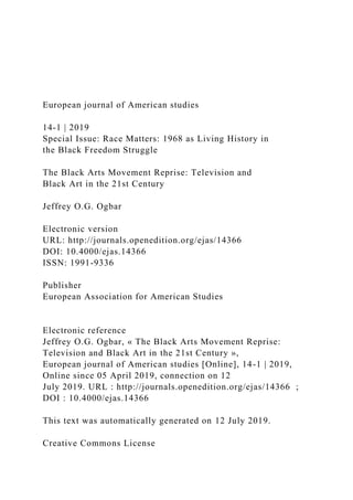 European journal of American studies
14-1 | 2019
Special Issue: Race Matters: 1968 as Living History in
the Black Freedom Struggle
The Black Arts Movement Reprise: Television and
Black Art in the 21st Century
Jeffrey O.G. Ogbar
Electronic version
URL: http://journals.openedition.org/ejas/14366
DOI: 10.4000/ejas.14366
ISSN: 1991-9336
Publisher
European Association for American Studies
Electronic reference
Jeffrey O.G. Ogbar, « The Black Arts Movement Reprise:
Television and Black Art in the 21st Century »,
European journal of American studies [Online], 14-1 | 2019,
Online since 05 April 2019, connection on 12
July 2019. URL : http://journals.openedition.org/ejas/14366 ;
DOI : 10.4000/ejas.14366
This text was automatically generated on 12 July 2019.
Creative Commons License
 