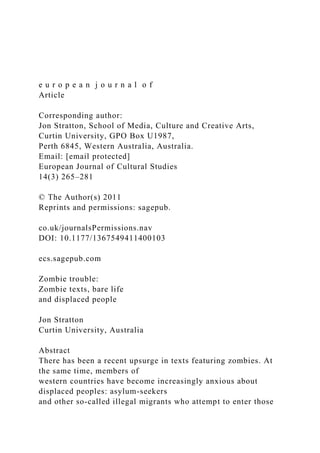 e u r o p e a n j o u r n a l o f
Article
Corresponding author:
Jon Stratton, School of Media, Culture and Creative Arts,
Curtin University, GPO Box U1987,
Perth 6845, Western Australia, Australia.
Email: [email protected]
European Journal of Cultural Studies
14(3) 265–281
© The Author(s) 2011
Reprints and permissions: sagepub.
co.uk/journalsPermissions.nav
DOI: 10.1177/1367549411400103
ecs.sagepub.com
Zombie trouble:
Zombie texts, bare life
and displaced people
Jon Stratton
Curtin University, Australia
Abstract
There has been a recent upsurge in texts featuring zombies. At
the same time, members of
western countries have become increasingly anxious about
displaced peoples: asylum-seekers
and other so-called illegal migrants who attempt to enter those
 