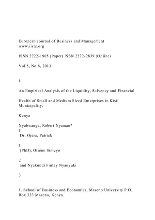 European Journal of Business and Management
www.iiste.org
ISSN 2222-1905 (Paper) ISSN 2222-2839 (Online)
Vol.5, No.8, 2013
1
An Empirical Analysis of the Liquidity, Solvency and Financial
Health of Small and Medium Sized Enterprises in Kisii
Municipality,
Kenya
Nyabwanga, Robert Nyamao*
1
Dr. Ojera, Patrick
1
(PhD), Otieno Simeyo
2
and Nyakundi Finlay Nyanyuki
3
1. School of Business and Economics, Maseno University P.O.
Box 333 Maseno, Kenya.
 