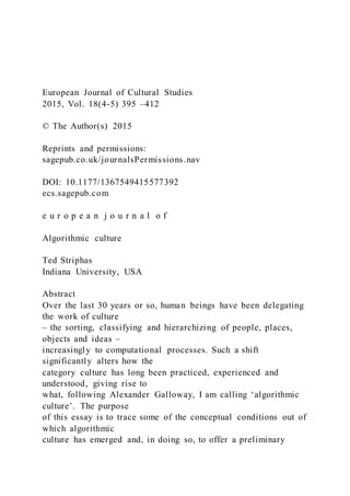 European Journal of Cultural Studies
2015, Vol. 18(4-5) 395 –412
© The Author(s) 2015
Reprints and permissions:
sagepub.co.uk/journalsPermissions.nav
DOI: 10.1177/1367549415577392
ecs.sagepub.com
e u r o p e a n j o u r n a l o f
Algorithmic culture
Ted Striphas
Indiana University, USA
Abstract
Over the last 30 years or so, human beings have been delegating
the work of culture
– the sorting, classifying and hierarchizing of people, places,
objects and ideas –
increasingly to computational processes. Such a shift
significantly alters how the
category culture has long been practiced, experienced and
understood, giving rise to
what, following Alexander Galloway, I am calling ‘algorithmic
culture’. The purpose
of this essay is to trace some of the conceptual conditions out of
which algorithmic
culture has emerged and, in doing so, to offer a preliminary
 