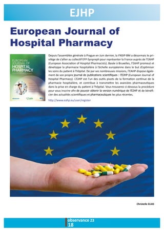 observance 23
18
European Journal of
Hospital Pharmacy
EJHP
Depuis l’assemblée générale à Prague en Juin dernier, la FNSIP-BM a désormais le pri-
vilège de s’allier au collectif EFP-Synpreph pour représenter la France auprès de l’EAHP
(European Association of Hospital Pharmacists). Basée à Bruxelles, l’EAHP promeut et
développe la pharmacie hospitalière à l’échelle européenne dans le but d’optimiser
les soins du patient à l’hôpital. De par ses nombreuses missions, l’EAHP dispose égale-
ment de son propre journal de publications scientifiques : l’EJHP (European Journal of
Hospital Pharmacy). L’EJHP est l’un des outils pivots de la formation continue de la
pharmacie hospitalière, et contribue à transmettre les avancées pharmaceutiques
dans la prise en charge du patient à l’hôpital. Vous trouverez ci-dessous la procédure
pour vous inscrire afin de pouvoir obtenir la version numérique de l’EJHP et de bénéfi-
cier des actualités scientifiques et pharmaceutiques les plus récentes.
http://www.eahp.eu/user/register
Christelle ELIAS
 
