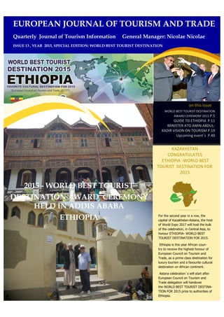 on this issue
WORLD BEST TOURIST DESTINATION
AWARD CEREMONY 2015 P.5
GUIDE TO ETHIOPIA P.11
MINISTER ATO AMIN ABDUL-
KADIR VISION ON TOURISM P.19
Upcoming event`s P.40
KAZAKHSTAN
CONGRATULATES
ETHIOPIA -WORLD BEST
TOURIST DESTINATION FOR
2015
For the second year in a row, the
capital of Kazakhstan-Astana, the host
of World Expo 2017 will host the bulk
of the celebration, in Central Asia, to
honour ETHIOPIA- WORLD BEST
TOURIST DESTINATION FOR 2015.
Ethiopia is this year African coun-
try to receive the highest honour of
European Council on Tourism and
Trade, as a prime class destination for
luxury tourism and a favourite cultural
destination on African continent.
Astana celebration`s will start after
European Council on Tourism and
Trade delegation will handover
the WORLD BEST TOURIST DESTINA-
TION FOR 2015 prize to authorities of
Ethiopia.
EUROPEAN JOURNAL OF TOURISM AND TRADE
Quarterly Journal of Tourism Information General Manager: Nicolae Nicolae
ISSUE 13 , YEAR 2015, SPECIAL EDITION: WORLD BEST TOURIST DESTINATION
2015 - WORLD BEST TOURIST
DESTINATION AWARD CEREMONY
HELD IN ADDIS ABABA
ETHIOPIA
 