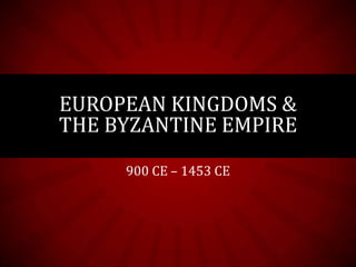 EUROPEAN KINGDOMS &
THE BYZANTINE EMPIRE
     900 CE – 1453 CE
 