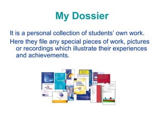 My Dossier
It is a personal collection of students’ own work.
Here they file any special pieces of work, pictures
or recordings which illustrate their experiences
and achievements.

 