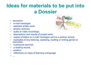 Ideas for materials to be put into
a Dossier
–
–
–
–
–
–
–
–
–
–
–
–
–

souvenirs;
e-mail messages
selected written work;
photos; pictures;
audio or video recordings;
descriptions and results of project work;
copies of letters or e-mail messages sent to a partner school;
examples of any listening, speaking, reading or writing games or
exercises;
a personal word list;
a reading record;
posters;
reflections on ways of learning a language.
...

 