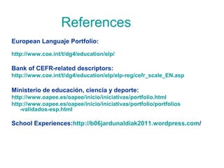 References
European Languaje Portfolio:
http://www.coe.int/t/dg4/education/elp/

Bank of CEFR-related descriptors:
http://www.coe.int/t/dg4/education/elp/elp-reg/cefr_scale_EN.asp

Ministerio de educación, ciencia y deporte:
http://www.oapee.es/oapee/inicio/iniciativas/portfolio.html
http://www.oapee.es/oapee/inicio/iniciativas/portfolio/portfolios
-validados-esp.html

School Experiences:http://b06jardunaldiak2011.wordpress.com/

 