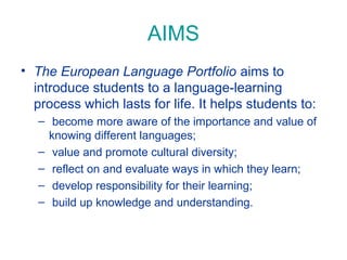 AIMS
• The European Language Portfolio aims to
introduce students to a language-learning
process which lasts for life. It helps students to:
– become more aware of the importance and value of
knowing different languages;
– value and promote cultural diversity;
– reflect on and evaluate ways in which they learn;
– develop responsibility for their learning;
– build up knowledge and understanding.

 