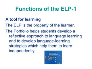 Functions of the ELP-1
A tool for learning
The ELP is the property of the learner.
The Portfolio helps students develop a
reflective approach to language learning
and to develop language-learning
strategies which help them to learn
independently.

 