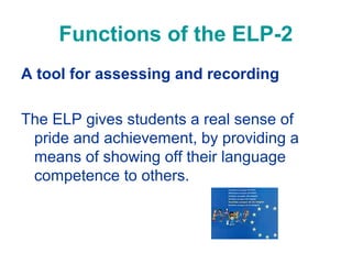Functions of the ELP-2
A tool for assessing and recording
The ELP gives students a real sense of
pride and achievement, by providing a
means of showing off their language
competence to others.

 
