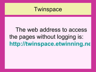Twinspace The web address to access the pages without logging is:  http://twinspace.etwinning.net/launcher.cfm?lang=en&cid=37991   