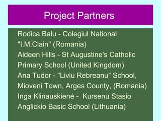 Project Partners   Rodica Balu - Colegiul National  "I.M.Clain" (Romania) Aideen Hills - St Augustine's Catholic  Primary School (United Kingdom) Ana Tudor - "Liviu Rebreanu" School,  Mioveni Town, Arges County, (Romania) Inga Klinauskienė -  Kursenu Stasio  Anglickio Basic School (Lithuania)  