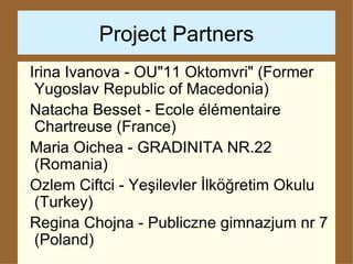 Project Partners Irina Ivanova - OU"11 Oktomvri" (Former Yugoslav Republic of Macedonia) Natacha Besset - Ecole élémentaire Chartreuse (France) Maria Oichea - GRADINITA NR.22 (Romania) Ozlem Ciftci - Yeşilevler İlköğretim Okulu (Turkey) Regina Chojna -  Publiczne gimnazjum nr 7 (Poland)   