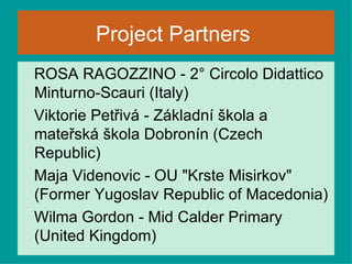 Project Partners   ROSA RAGOZZINO -  2° Circolo Didattico Minturno-Scauri (Italy) Viktorie Petřivá - Základní škola a mateřská škola Dobronín (Czech Republic) Maja Videnovic - OU "Krste Misirkov" (Former Yugoslav Republic of Macedonia) Wilma Gordon - Mid Calder Primary (United Kingdom)  