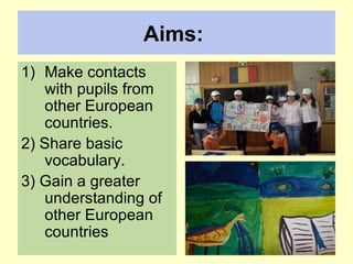 Aims:   Make contacts with pupils from other European countries.  2) Share basic vocabulary.  3) Gain a greater understanding of other European countries  