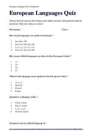 European Languages Day 26 September



European Languages Quiz
Choose the best answer after doing some online research. All questions must be
answered. Only one choice is correct.

First name: *                                                      Class: *

How many languages are spoken in Europe? *

  1    less than 100
  2    between 100 and 200
  3    between 200 and 300
  4    between 300 and 400

How many ofﬁcial languages are there in the European Union? *

  1    23
  2    25
  3    26
  4    27

Which is the language most spoken in the European Union? *

  1    German
  2    Spanish
  3    French
  4    Italian

Spanish is a language with a *

  1    Celtic origin
  2    Slavic origin
  3    Latin origin
  4    German origin




German is not an ofﬁcial language in *

docs.google.com/spreadsheet/viewform?fromEmail=true&formkey=dEVGaUc2UkN5S3k1bkF5dnotZlBZZVE6MQ
 